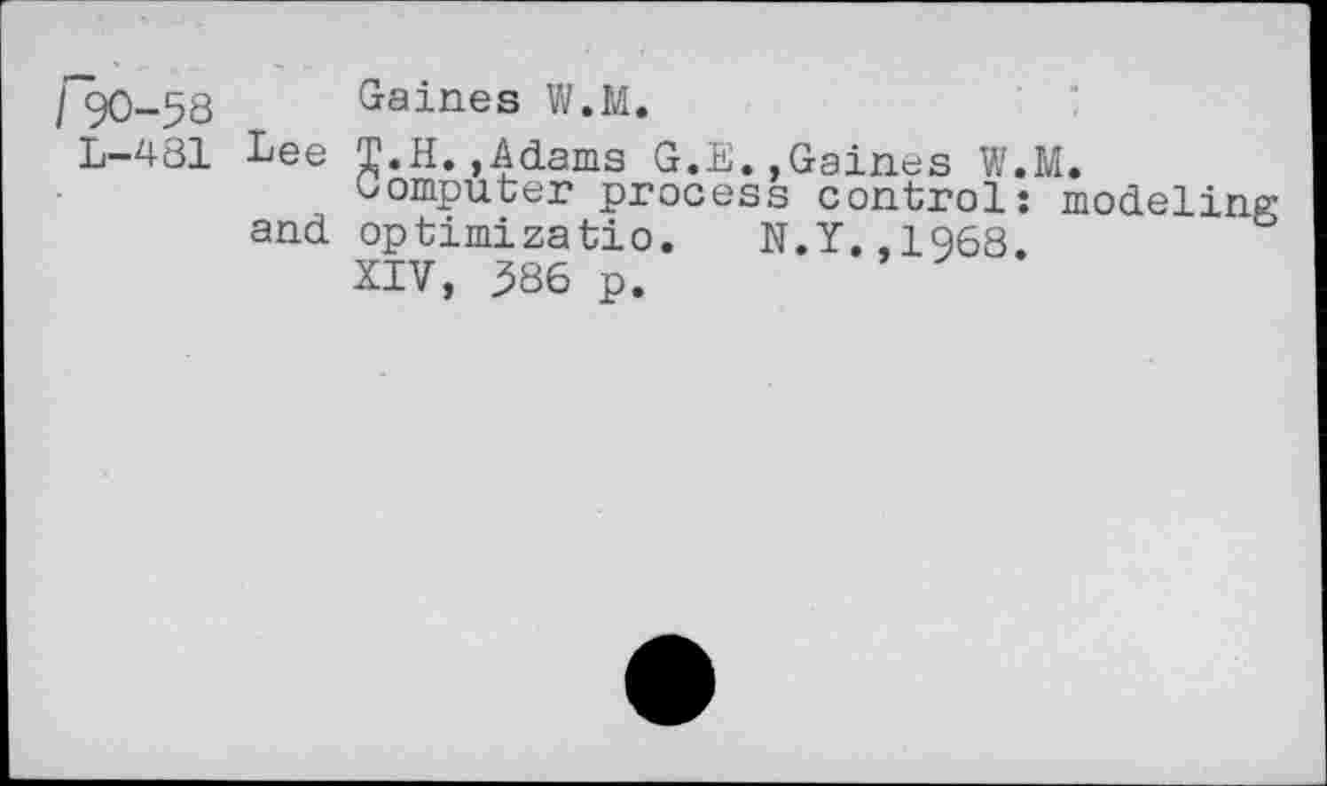 ﻿/90-58
L-481
Gaines W.M.
Lee Т.Н.,Adams G.E.,Gaines W. Computer process control:
and optimizatio. N.Y.,1968. XIV, 386 p.
M.
modeling